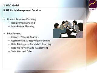2. ODC Model
B. HR Cycle Management Services


• Human Resource Planning
   – Requirement Analysis
   – Man-Power Planning

• Recruitment
   – Client’s Process Analysis
   – Recruitment Strategy development
   – Data Mining and Candidate Sourcing
   – Resume Reviews and Assessment
   – Selection and Offer
 