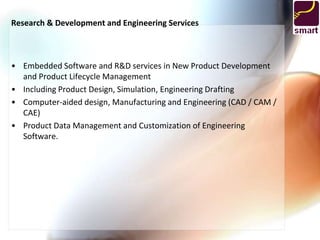 Research & Development and Engineering Services



• Embedded Software and R&D services in New Product Development
  and Product Lifecycle Management
• Including Product Design, Simulation, Engineering Drafting
• Computer-aided design, Manufacturing and Engineering (CAD / CAM /
  CAE)
• Product Data Management and Customization of Engineering
  Software.
 