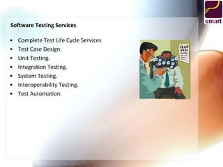 Software Testing Services

•   Complete Test Life Cycle Services
•   Test Case Design.
•   Unit Testing.
•   Integration Testing.
•   System Testing.
•   Interoperability Testing.
•   Test Automation.
 