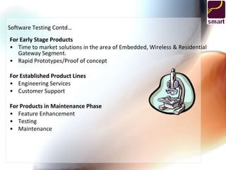 Software Testing Contd…
For Early Stage Products
• Time to market solutions in the area of Embedded, Wireless & Residential
   Gateway Segment.
• Rapid Prototypes/Proof of concept

For Established Product Lines
• Engineering Services
• Customer Support

For Products in Maintenance Phase
• Feature Enhancement
• Testing
• Maintenance
 