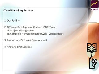 IT and Consulting Services


1. Our Facility

2. Offshore Development Centre – ODC Model
   A. Project Management
   B. Complete Human Resource Cycle Management

3. Product and Software Development

4. KPO and BPO Services
 