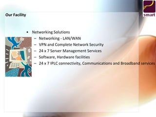 Our Facility


               • Networking Solutions
                  – Networking - LAN/WAN
                  – VPN and Complete Network Security
                  – 24 x 7 Server Management Services
                  – Software, Hardware facilities
                  – 24 x 7 IPLC connectivity, Communications and Broadband services
 