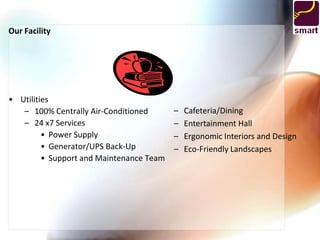 Our Facility




• Utilities
   – 100% Centrally Air-Conditioned       –   Cafeteria/Dining
   – 24 x7 Services                       –   Entertainment Hall
         • Power Supply                   –   Ergonomic Interiors and Design
         • Generator/UPS Back-Up          –   Eco-Friendly Landscapes
         • Support and Maintenance Team
 