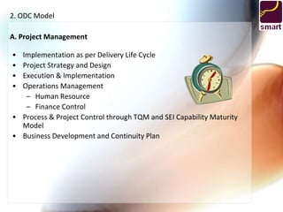 2. ODC Model

A. Project Management

• Implementation as per Delivery Life Cycle
• Project Strategy and Design
• Execution & Implementation
• Operations Management
   – Human Resource
   – Finance Control
• Process & Project Control through TQM and SEI Capability Maturity
  Model
• Business Development and Continuity Plan
 