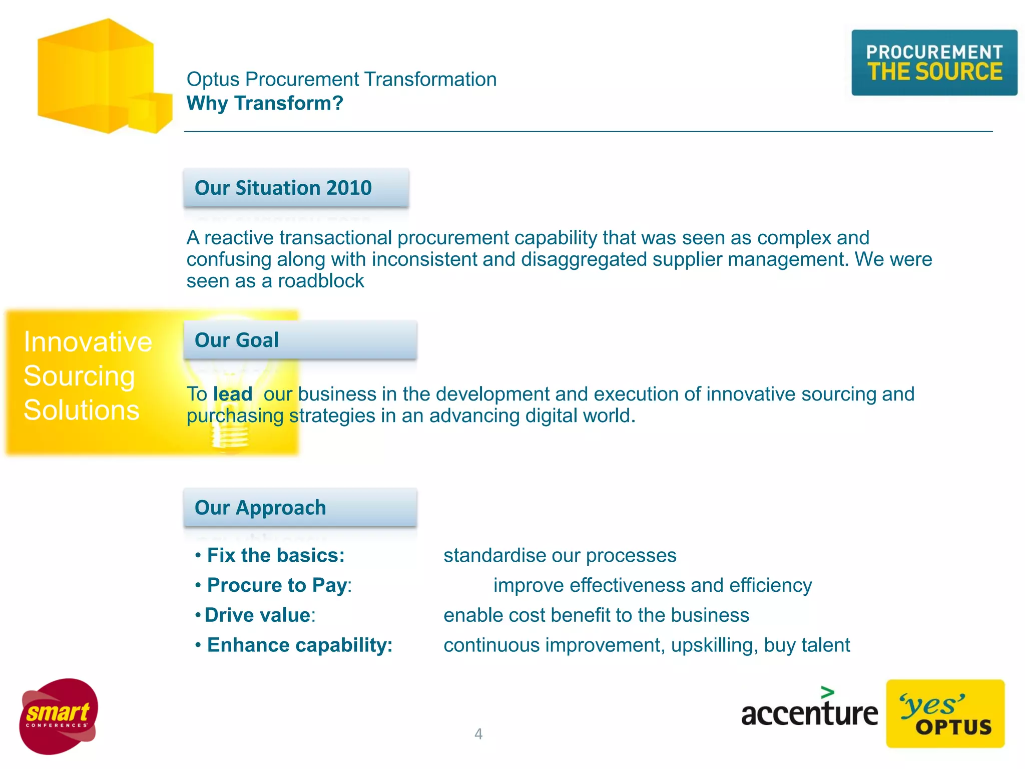 Innovative
Sourcing
Solutions
Optus Procurement Transformation
Why Transform?
To lead our business in the development and execution of innovative sourcing and
purchasing strategies in an advancing digital world.
A reactive transactional procurement capability that was seen as complex and
confusing along with inconsistent and disaggregated supplier management. We were
seen as a roadblock
Our Situation 2010
Our Goal
• Fix the basics: standardise our processes
• Procure to Pay: improve effectiveness and efficiency
•Drive value: enable cost benefit to the business
• Enhance capability: continuous improvement, upskilling, buy talent
Our Approach
4
 