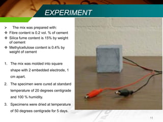  The mix was prepared with: 
 Fibre content is 0.2 vol. % of cement 
 Silica fume content is 15% by weight 
of cement 
 Methylcellulose content is 0.4% by 
weight of cement 
1. The mix was molded into square 
shape with 2 embedded electrode, 1 
cm apart. 
2. The specimen were cured at standard 
temperature of 20 degrees centigrade 
and 100 % humidity. 
3. Specimens were dried at temperature 
of 50 degrees centigrade for 5 days. 
EXPERIMENT 
11 
 