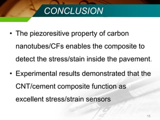 CONCLUSION 
•The piezoresitive property of carbon nanotubes/CFs enables the composite to detect the stress/stain inside the pavement. 
•Experimental results demonstrated that the CNT/cement composite function as excellent stress/strain sensors 
15  