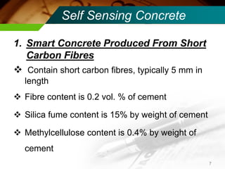 Self Sensing Concrete 
1.Smart Concrete Produced From Short Carbon Fibres 
 Contain short carbon fibres, typically 5 mm in length 
Fibre content is 0.2 vol. % of cement 
Silica fume content is 15% by weight of cement 
Methylcellulose content is 0.4% by weight of cement 
7  