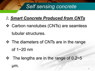 Self sensing concrete 
2. Smart Concrete Produced from CNTs 
Carbon nanotubes (CNTs) are seamless tubular structures. 
The diameters of CNTs are in the range of 1~20 nm 
 The lengths are in the range of 0.2~5 μm. 
9  