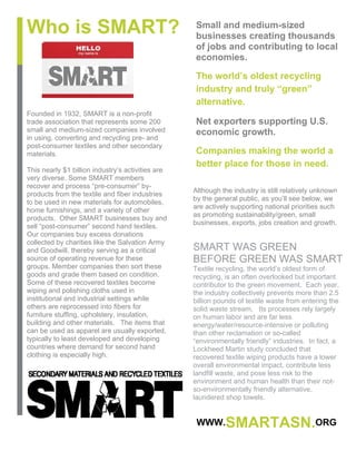 Who is SMART?                                      Small and medium-sized
                                                   businesses creating thousands
                                                   of jobs and contributing to local
                                                   economies.

                                                   The world’s oldest recycling
                                                   industry and truly “green”
                                                   alternative.
Founded in 1932, SMART is a non-profit
trade association that represents some 200         Net exporters supporting U.S.
small and medium-sized companies involved          economic growth.
in using, converting and recycling pre- and
post-consumer textiles and other secondary
materials.                                         Companies making the world a
                                                   better place for those in need.
This nearly $1 billion industry’s activities are
very diverse. Some SMART members
recover and process “pre-consumer” by-
                                                   Although the industry is still relatively unknown
products from the textile and fiber industries
                                                   by the general public, as you’ll see below, we
to be used in new materials for automobiles,
                                                   are actively supporting national priorities such
home furnishings, and a variety of other
                                                   as promoting sustainability/green, small
products. Other SMART businesses buy and
                                                   businesses, exports, jobs creation and growth.
sell “post-consumer” second hand textiles.
Our companies buy excess donations
collected by charities like the Salvation Army
and Goodwill, thereby serving as a critical        SMART WAS GREEN
source of operating revenue for these              BEFORE GREEN WAS SMART
groups. Member companies then sort these           Textile recycling, the world’s oldest form of
goods and grade them based on condition.           recycling, is an often overlooked but important
Some of these recovered textiles become            contributor to the green movement. Each year,
wiping and polishing cloths used in                the industry collectively prevents more than 2.5
institutional and industrial settings while        billion pounds of textile waste from entering the
others are reprocessed into fibers for             solid waste stream. Its processes rely largely
furniture stuffing, upholstery, insulation,        on human labor and are far less
building and other materials. The items that       energy/water/resource-intensive or polluting
can be used as apparel are usually exported,       than other reclamation or so-called
typically to least developed and developing        “environmentally friendly” industries. In fact, a
countries where demand for second hand             Lockheed Martin study concluded that
clothing is especially high.                       recovered textile wiping products have a lower
                                                   overall environmental impact, contribute less
                                                   landfill waste, and pose less risk to the
                                                   environment and human health than their not-
                                                   so-environmentally friendly alternative,
                                                   laundered shop towels.


                                                    WWW.     SMARTASN.ORG
 