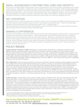 SMALL BUSINESSES CONTRIBUTING JOBS AND GROWTH
Each year, the domestic textile recycling sector makes a big contribution to the local tax base by generating some $1 billion
in gross revenue.2 Meanwhile, in contrast with other manufacturing/reprocessing industries, which are heavily dependent
upon mechanized production, this sector uses mainly human labor, thereby creating jobs for some 15,000-20,000 workers.
Most of our member firms, in fact, are family-owned businesses which have operated for decades, and many have fewer
than 500 employees. We respect our workers, who others may regard as semi-skilled or marginal, and we offer a safe
respectful environment, as well as attractive benefits that include health care, retirement packages and more.


NET EXPORTER
International trade is a critical component of our industry’s success. Year-in and year-out, SMART members export far more
than they import and make a positive impact on the U.S. trade balance and domestic GDP. In 2009, the United States
exported more than 60 percent of its recovered textile waste, some 1.4 billion pounds of
used clothing (Harmonized Tariff Schedule heading 6309) valued at nearly $375 million and nearly 250 million pounds of
rags and wiping cloths (HTS 6310) valued at some $86 million.


MAKING A DIFFERENCE
Charities like the Salvation Army and Goodwill praise the second hand clothing segment, which provides a critical source of
revenue by purchasing their unsold donations. These sales generate more than $100 million each year, according to
Goodwill, money that provides job training and other career services.3 Meanwhile, international aid organizations like
Oxfam laud the industry, which ships the bulk of its second hand clothing to impoverished nations in Asia, Africa, Latin
America, and the Caribbean where low-cost, quality used apparel is desperately needed. Meanwhile, Oxfam points out, it
“supports the livelihoods of hundreds of thousands of people in developing countries who work in trading, distribution,
repairing, restyling, washing, etc.”4

POLICY ISSUES
Customs Border Protection’s (CBP) Interpretation of Used Clothing: Depending on availability of domestic supply,
SMART members sometimes import used clothing from Canada for eventual re-export or for other textile recycling.
Although these shipments should be allowed to enter the U.S. duty free, a flawed CBP interpretation has resulted in their
being charged the same duties applied to new items of clothing (as high as 32 percent), despite the obvious differences in
profit margins, therefore threatening the industry’s future viability. Although the industry has attempted a variety of legally
intact administrative challenges, CBP has repeatedly dug in its heels. SMART is now trying to build support for a legislative
remedy among members of Congress.

EPA “Wiper Rule”: EPA has been working for more than two decades to develop hazardous waste regulations governing
the management of solvent-contaminated industrial wiping products, including non-laundered recycled textile rags and
laundered shop towels. If finalized, this rule would reduce unfair regulatory disparities between the two different types of
wipes, more strictly regulate the highly toxic sludge created when shop towels are laundered, increase recycling of
industrial solvents, and offer greater regulatory certainty for the thousands of manufacturers that are using wipes in their
facilities. Yet despite these clear benefits, not to mention broad support from SMART and other industry groups, organized
labor, lawmakers and more, EPA continues to drag its feet, with the agency’s most recent projections placing the final rule’s
publication sometime in mid-2012. It has been more than 20 years – it is time that the EPA finish this rulemaking once and
for all.

Textile recycling: Astonishingly, the more than 2.5 billion pounds of textiles that the industry is diverting from the waste
stream each year is a mere 15 percent of the total that Americans are throwing away each year. Yet, insufficient and
fluctuating supply is a constant threat for the industry, and has forced many textile recycling companies to downsize in
recent years. The non-profit Institute for Local Self-Reliance has advocated for municipal textile recycling noting that such
efforts would, “divert additional waste from landfills and incinerators, and enable textile recycling companies to expand their
operations, sustain more jobs, and clothe more of the world’s peoples.” At a time when cash-strapped local economies and
charitable organizations are leaving no stone unturned in their quest for new funding sources, SMART encourages public
officials to explore policies that encourage textile recycling, which could lead to a new source of revenue for these non-
profits and struggling community agencies.
1
  U.S. Environmental Protection Agency, “Textiles-Common Wastes & Materials”, http://www.epa.gov/osw/conserve/materials/textiles.htm.
2
 Institute for Local Self-Reliance, “Weaving Textile Reuse into Waste reduction http://www.ilsr.org/recycling/textilereport.pdf
3
  May 5, 2006 letter to U.S. Customs and Border Protection Deborah Spero
4
  “The Impact of Second Hand Clothing Trade on Developing Countries,” Oxfam, 2005.


Secondary Materials And Recycled Textiles (SMART) Association
2105 Laurel Bush Rd., Ste. 200 Bel Air, MD 21015
Tel: 443.640.1050 Fax: 443.640.1086 SMART@ksgroup.org                                         www.smartasn.org
 
