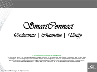 SmartConnect
                      Orchestrate | Channelise | Unify


                                                        © 2011 SmartConnect Technologies. All Rights Reserved.
           The information herein is for informational purposes only and represents the current view of SmartConnect Technologies, as of the date of this
             presentation. Because SmartConnect must respond to changing market conditions, it should not be interpreted to be a commitment on the
              part of SmartConnect, and SmartConnect cannot guarantee the accuracy of any information provided after the date of this presentation.
                     SmartConnect MAKES NO WARRANTIES, EXPRESS, IMPLIED OR STATUTORY, AS TO THE INFORMATION IN THIS PRESENTATION.




© SmartConnect Technologies. All Rights Reserved
 