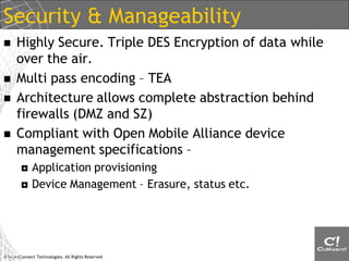 Security & Manageability
     Highly Secure. Triple DES Encryption of data while
      over the air.
     Multi pass encoding – TEA
     Architecture allows complete abstraction behind
      firewalls (DMZ and SZ)
     Compliant with Open Mobile Alliance device
      management specifications –
            Application provisioning
            Device Management – Erasure, status etc.




© SmartConnect Technologies. All Rights Reserved
 