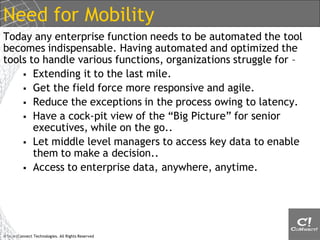 Need for Mobility
Today any enterprise function needs to be automated the tool
becomes indispensable. Having automated and optimized the
tools to handle various functions, organizations struggle for –
     Extending it to the last mile.
     Get the field force more responsive and agile.
     Reduce the exceptions in the process owing to latency.
     Have a cock-pit view of the “Big Picture” for senior
       executives, while on the go..
     Let middle level managers to access key data to enable
       them to make a decision..
     Access to enterprise data, anywhere, anytime.




© SmartConnect Technologies. All Rights Reserved
 