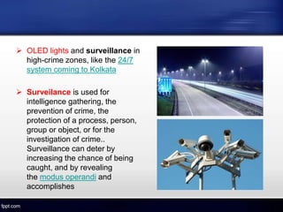  OLED lights and surveillance in
high-crime zones, like the 24/7
system coming to Kolkata
 Surveilance is used for
intelligence gathering, the
prevention of crime, the
protection of a process, person,
group or object, or for the
investigation of crime..
Surveillance can deter by
increasing the chance of being
caught, and by revealing
the modus operandi and
accomplishes
 