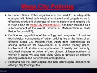  In modern times, Police organisations too need to be adequately
equipped with latest technological equipment and gadgets so as to
effectively tackle the challenges of internal security and keeping this
in view a plan for Mega City Policing (MCP) has been included as a
sub-component of the overall Scheme of Modernization of State
Police Forces (MPF).
 Continuous upgradation of technology and integration of various
technological components of urban policing lies at the heart of an
effective Mega City Policing Plan. Apart from technological up
scaling, measures for development of a citizen friendly police,
involvement of students in appreciation of safety and security,
attitudinal changes in policemen, recruitment of larger numbers of
women in police will also help Mega Cities to develop an effective
policing system and better handle emergencies.
 Following are the technological and non-technological components
of Mega City Policing Plan:
Mega City Policing
 
