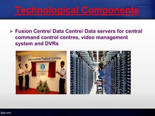 Technological Components
 Fusion Centre/ Data Centre/ Data servers for central
command control centres, video management
system and DVRs
 