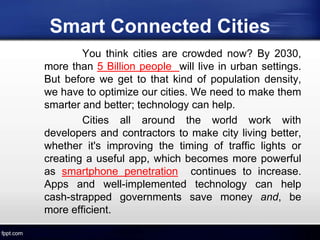 Smart Connected Cities
You think cities are crowded now? By 2030,
more than 5 Billion people will live in urban settings.
But before we get to that kind of population density,
we have to optimize our cities. We need to make them
smarter and better; technology can help.
Cities all around the world work with
developers and contractors to make city living better,
whether it's improving the timing of traffic lights or
creating a useful app, which becomes more powerful
as smartphone penetration continues to increase.
Apps and well-implemented technology can help
cash-strapped governments save money and, be
more efficient.
 