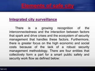 Elements of safe city
Integrated city surveillance
There is a growing recognition of the
interconnectedness and the interaction between factors
that spark and drive crises and the ecosystem of security
management that handles these factors. Furthermore,
there is greater focus on the high economic and social
costs because of the lack of a robust security
management methodology. There are four entities that
collectively form a part for a smart public safety and
security work flow as defined below:
 