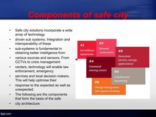 Components of safe city
• Safe city solutions incorporate a wide
array of technology
• driven sub systems. Integration and
interoperability of these
• sub-systems is fundamental in
obtaining better intelligence from
• various sources and sensors. From
CCTVs to crisis management
• centers, technology will enable law
enforcement, emergency
• services and local decision makers.
This will help optimise their
• response to the expected as well as
unexpected.
• The following are the components
that form the basis of the safe
• city architecture:
 