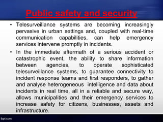 Public safety and security
• Telesurveillance systems are becoming increasingly
pervasive in urban settings and, coupled with real-time
communication capabilities, can help emergency
services intervene promptly in incidents.
• In the immediate aftermath of a serious accident or
catastrophic event, the ability to share information
between agencies, to operate sophisticated
telesurveillance systems, to guarantee connectivity to
incident response teams and first responders, to gather
and analyse heterogeneous intelligence and data about
incidents in real time, all in a reliable and secure way,
allows municipalities and their emergency services to
increase safety for citizens, businesses, assets and
infrastructure.
 