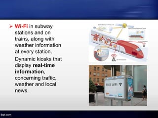  Wi-Fi in subway
stations and on
trains, along with
weather information
at every station.
Dynamic kiosks that
display real-time
information,
concerning traffic,
weather and local
news.
 
