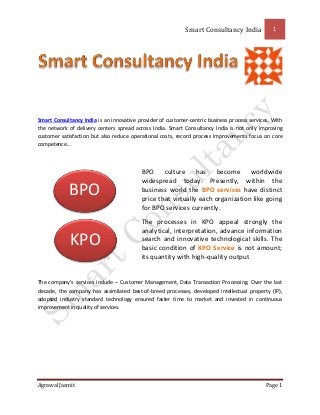 Smart Consultancy India 1
Agrawal Jasmit Page 1
Smart Consultancy India is an innovative provider of customer-centric business process services. With
the network of delivery centers spread across India. Smart Consultancy India is not only improving
customer satisfaction but also reduce operational costs, record process improvements focus on core
competence...
BPO culture has become worldwide
widespread today. Presently, within the
business world the BPO services have distinct
price that virtually each organization like going
for BPO services currently.
The processes in KPO appeal strongly the
analytical, interpretation, advance information
search and innovative technological skills. The
basic condition of KPO Service is not amount;
its quantity with high-quality output
The company's services include – Customer Management, Data Transaction Processing. Over the last
decade, the company has assimilated best-of-breed processes, developed intellectual property (IP),
adopted industry standard technology ensured faster time to market and invested in continuous
improvement in quality of services.
KPO
BPO
 