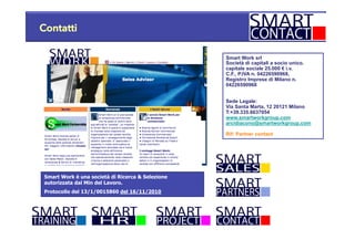 Contatti
Smart Work srl
Società di capitali a socio unico.
capitale sociale 25.000 € i.v.
C.F., P.IVA n. 04226590968,
Registro Imprese di Milano n.
04226590968
Sede Legale:
Via Santa Marta, 12 20121 Milano
T:+39.335.6637054
www.smartworkgroup.com
arcidiacono@smartworkgroup.com
Rif: Partner contact
Smart Work è una società di Ricerca & Selezione
autorizzata dal Min del Lavoro.
Protocollo del 13/1/0015860 del 16/11/2010
 