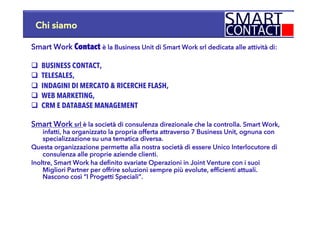 Chi siamo
Smart Work Contact è la Business Unit di Smart Work srl dedicata alle attività di:
q  BUSINESS CONTACT,
q  TELESALES,
q  INDAGINI DI MERCATO & RICERCHE FLASH,
q  WEB MARKETING,
q  CRM E DATABASE MANAGEMENT
Smart Work srl è la società di consulenza direzionale che la controlla. Smart Work,
infatti, ha organizzato la propria offerta attraverso 7 Business Unit, ognuna con
specializzazione su una tematica diversa.
Questa organizzazione permette alla nostra società di essere Unico Interlocutore di
consulenza alle proprie aziende clienti.
Inoltre, Smart Work ha definito svariate Operazioni in Joint Venture con i suoi
Migliori Partner per offrire soluzioni sempre più evolute, efficienti attuali.
Nascono così “I Progetti Speciali”.
 