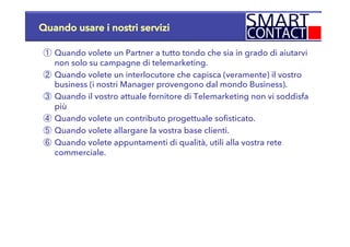 Quando usare i nostri servizi
①  Quando volete un Partner a tutto tondo che sia in grado di aiutarvi
non solo su campagne di telemarketing.
②  Quando volete un interlocutore che capisca (veramente) il vostro
business (i nostri Manager provengono dal mondo Business).
③  Quando il vostro attuale fornitore di Telemarketing non vi soddisfa
più
④  Quando volete un contributo progettuale sofisticato.
⑤  Quando volete allargare la vostra base clienti.
⑥  Quando volete appuntamenti di qualità, utili alla vostra rete
commerciale.
 