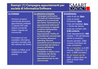 Esempi: (1) Campagna appuntamenti per
società di Informatica/Software
La richiesta
Generare occasioni
commerciali attraverso
appuntamenti prefissati
in aziende PMI nella
regione Lombardia.
Gestire l’agenda dei
commerciali.
Provvedere ad una
newsletter informativa
periodica (mensile) atta
alla retention del cliente.
Gestire un follow up di
soddisfazione delle
aziende.
La soluzione proposta
Campagna continuativa
(10 mesi) di 5 telemarketer
dedicati ai 3 commerciali
del cliente. Generazione di
appuntamenti settimanali
ed inserimento in agenda
condivisa (dell’azienda).
Conferma degli
appuntamenti. Verifica di
puntualità del commerciale
ed incontro attraverso
reporting. Riunioni
periodiche con la direzione
commerciale del cliente e
phasing dell’attività.
Creazione di una
Newsletter e relativo invio
a database del cliente.
Generazione di nuovi
appuntamenti per la rete
commerciale
Investimento
1.  costo di set up: Zero
2.  Costo di Script/
Formazione: Zero
3.  Costo del Database: Zero
= fornito dal cliente)
4.  Costo per contatto utile:
0,8€/unitario
5.  Costo Appuntamento: 40€
Unitario + 9% del fatturato
cliente (a successo).
6.  Incontri periodici: 250€/
riunione (contributo del
costo consulente)
7.  Per La newsletter su 6.000
imprese: 250€/invio x 10
invii= 2.000€ (scontato).
8.  Per gli indirizzi del DB:
500€ + utilizzo libero da
parte di Smart Work
Contact
 