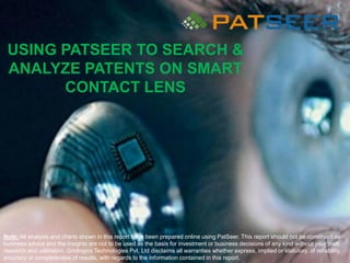 USING PATSEER TO SEARCH &
ANALYZE PATENTS ON SMART
CONTACT LENS
Note: All analysis and charts shown in this report have been prepared online using PatSeer. This report should not be construed as
business advice and the insights are not to be used as the basis for investment or business decisions of any kind without your own
research and validation. Gridlogics Technologies Pvt. Ltd disclaims all warranties whether express, implied or statutory, of reliability,
accuracy or completeness of results, with regards to the information contained in this report.
 