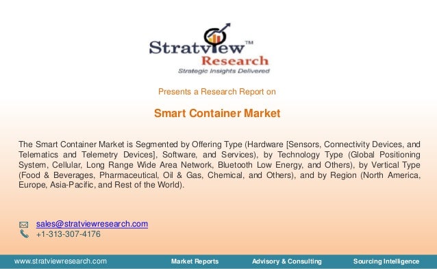 www.stratviewresearch.com Market Reports Advisory & Consulting Sourcing Intelligence
Smart Container Market
The Smart Container Market is Segmented by Offering Type (Hardware [Sensors, Connectivity Devices, and
Telematics and Telemetry Devices], Software, and Services), by Technology Type (Global Positioning
System, Cellular, Long Range Wide Area Network, Bluetooth Low Energy, and Others), by Vertical Type
(Food & Beverages, Pharmaceutical, Oil & Gas, Chemical, and Others), and by Region (North America,
Europe, Asia-Pacific, and Rest of the World).
sales@stratviewresearch.com
+1-313-307-4176
Presents a Research Report on
 