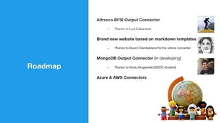 Roadmap
Alfresco BFSI Output Connector
–  Thanks to Luis Cabaceira
Brand new website based on markdown templates
–  Thanks to David Ciamberlano for his xdocs converter
MongoDB Output Connector (in developing)
–  Thanks to Irindu Nugawela (GSOC student)
Azure & AWS Connectors
 