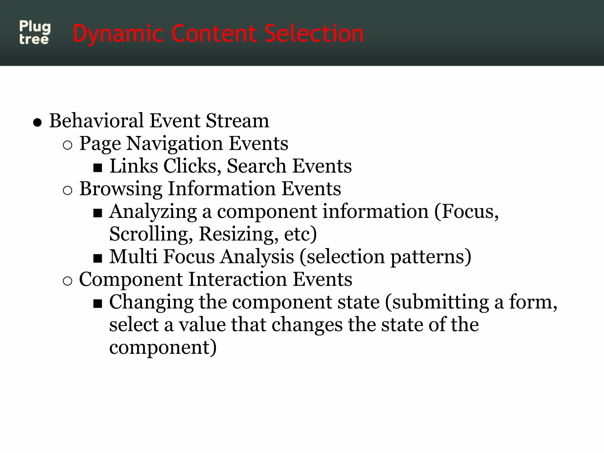 Dynamic Content Selection


Behavioral Event Stream
   Page Navigation Events
      Links Clicks, Search Events
   Browsing Information Events
      Analyzing a component information (Focus,
      Scrolling, Resizing, etc)
      Multi Focus Analysis (selection patterns)
   Component Interaction Events
      Changing the component state (submitting a form,
      select a value that changes the state of the
      component)
 