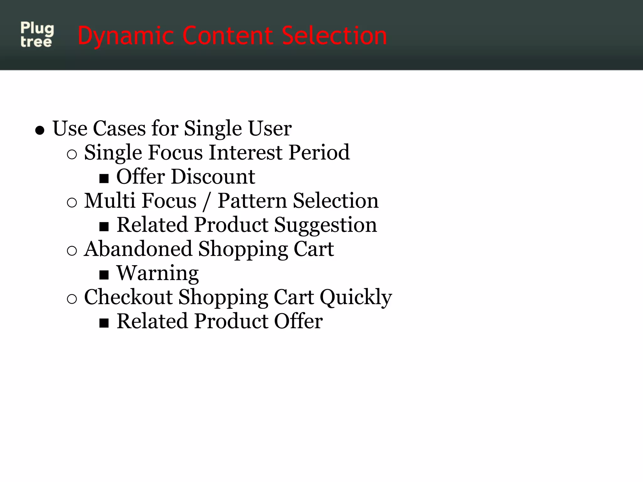 Dynamic Content Selection


Use Cases for Single User
   Single Focus Interest Period
      Offer Discount
   Multi Focus / Pattern Selection
      Related Product Suggestion
   Abandoned Shopping Cart
      Warning
   Checkout Shopping Cart Quickly
      Related Product Offer
 