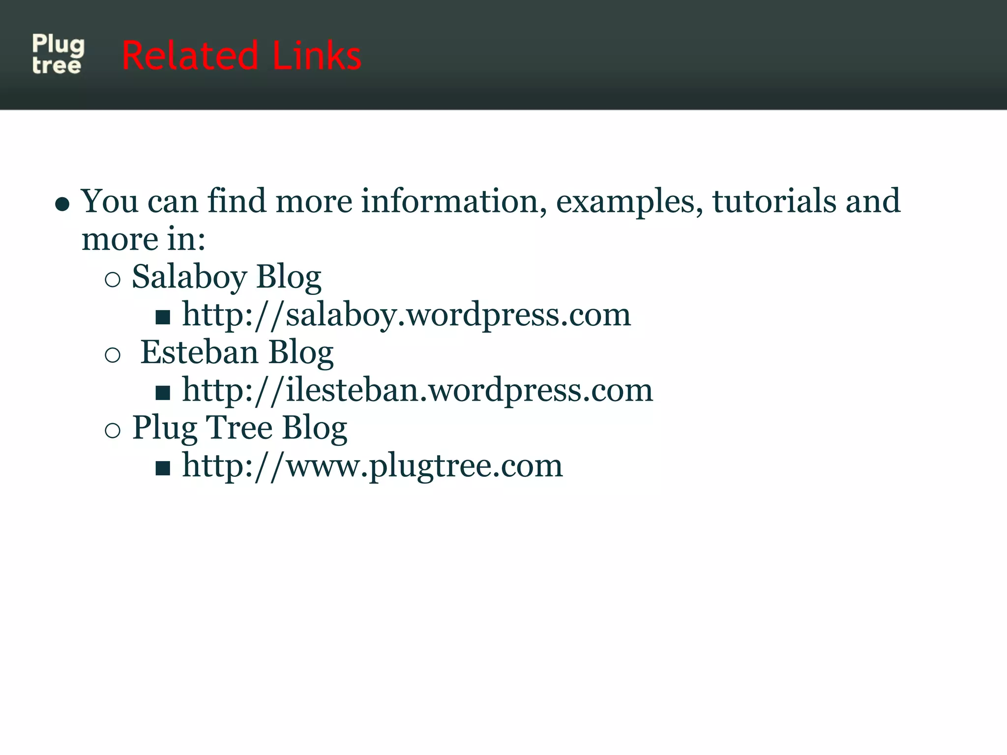 Related Links


You can find more information, examples, tutorials and
more in:
   Salaboy Blog
      http://salaboy.wordpress.com
   Esteban Blog
      http://ilesteban.wordpress.com
   Plug Tree Blog
      http://www.plugtree.com
 