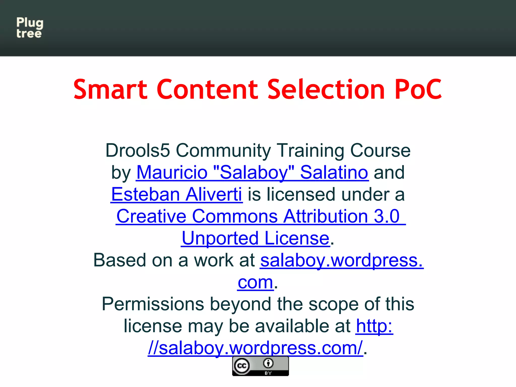 Smart Content Selection PoC

  Drools5 Community Training Course
   by Mauricio "Salaboy" Salatino and
   Esteban Aliverti is licensed under a
   Creative Commons Attribution 3.0
             Unported License.
 Based on a work at salaboy.wordpress.
                   com.
  Permissions beyond the scope of this
    license may be available at http:
        //salaboy.wordpress.com/.
 