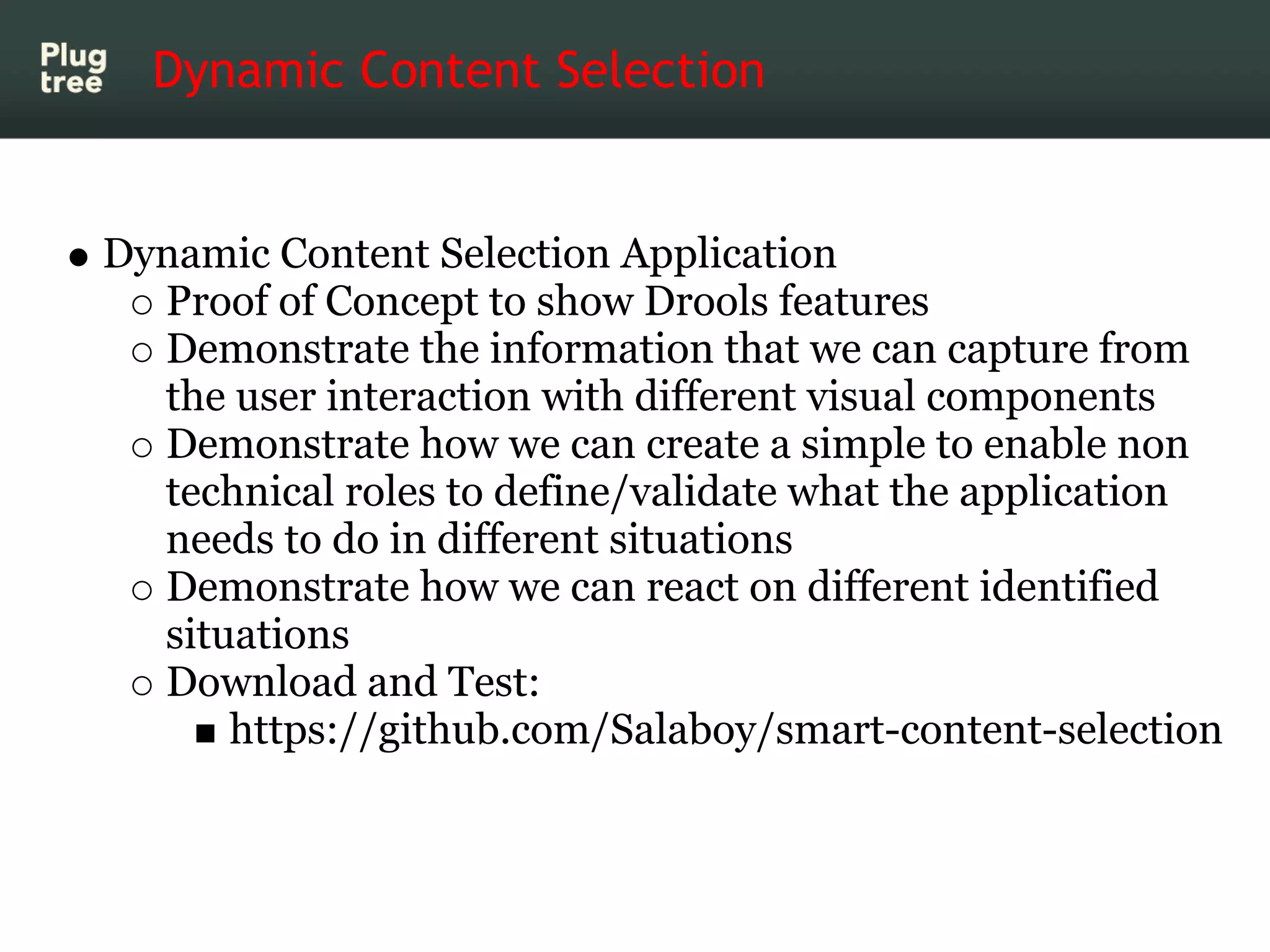 Dynamic Content Selection


Dynamic Content Selection Application
  Proof of Concept to show Drools features
  Demonstrate the information that we can capture from
  the user interaction with different visual components
  Demonstrate how we can create a simple to enable non
  technical roles to define/validate what the application
  needs to do in different situations
  Demonstrate how we can react on different identified
  situations
  Download and Test:
      https://github.com/Salaboy/smart-content-selection
 