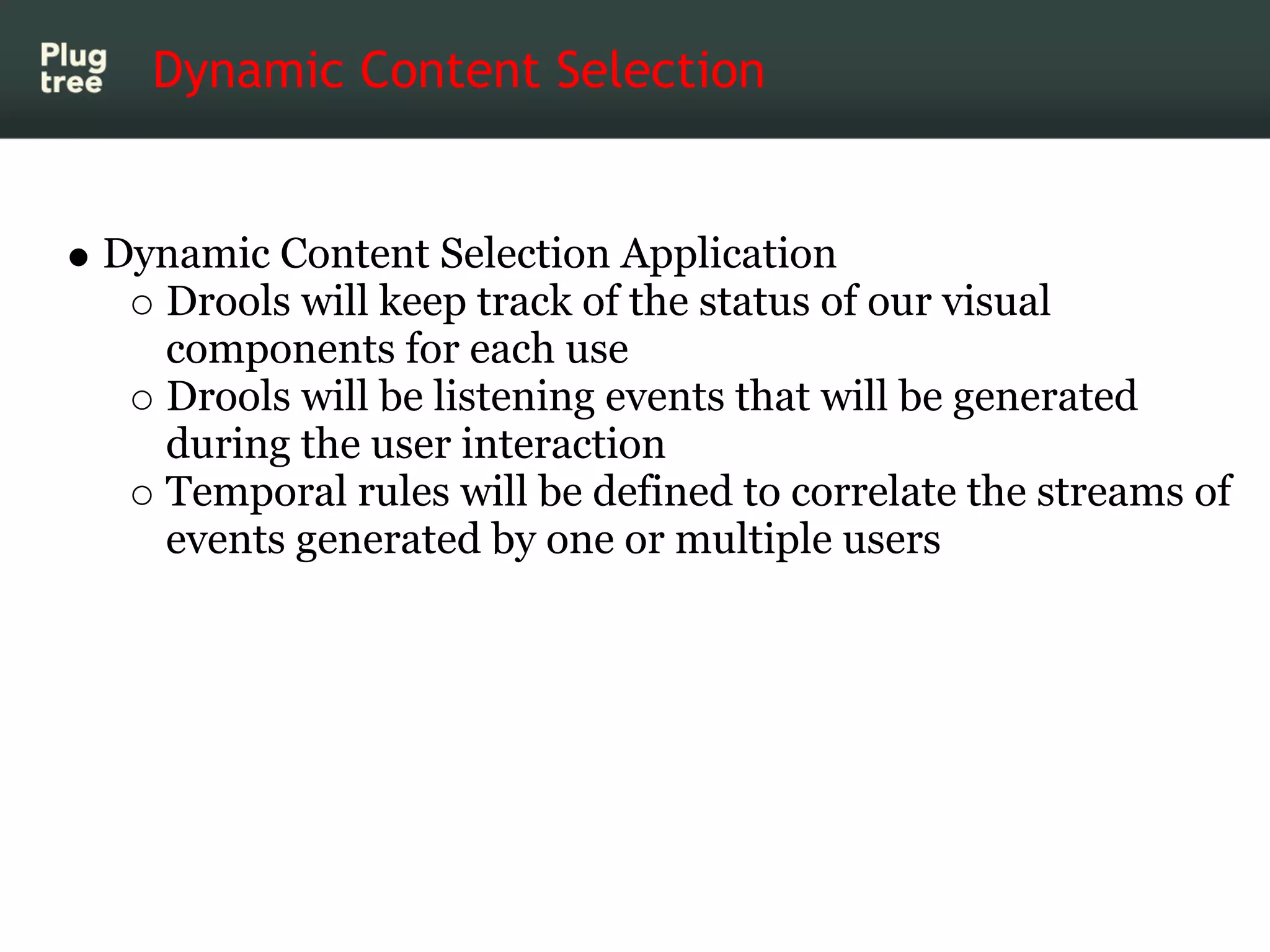 Dynamic Content Selection


Dynamic Content Selection Application
  Drools will keep track of the status of our visual
  components for each use
  Drools will be listening events that will be generated
  during the user interaction
  Temporal rules will be defined to correlate the streams of
  events generated by one or multiple users
 