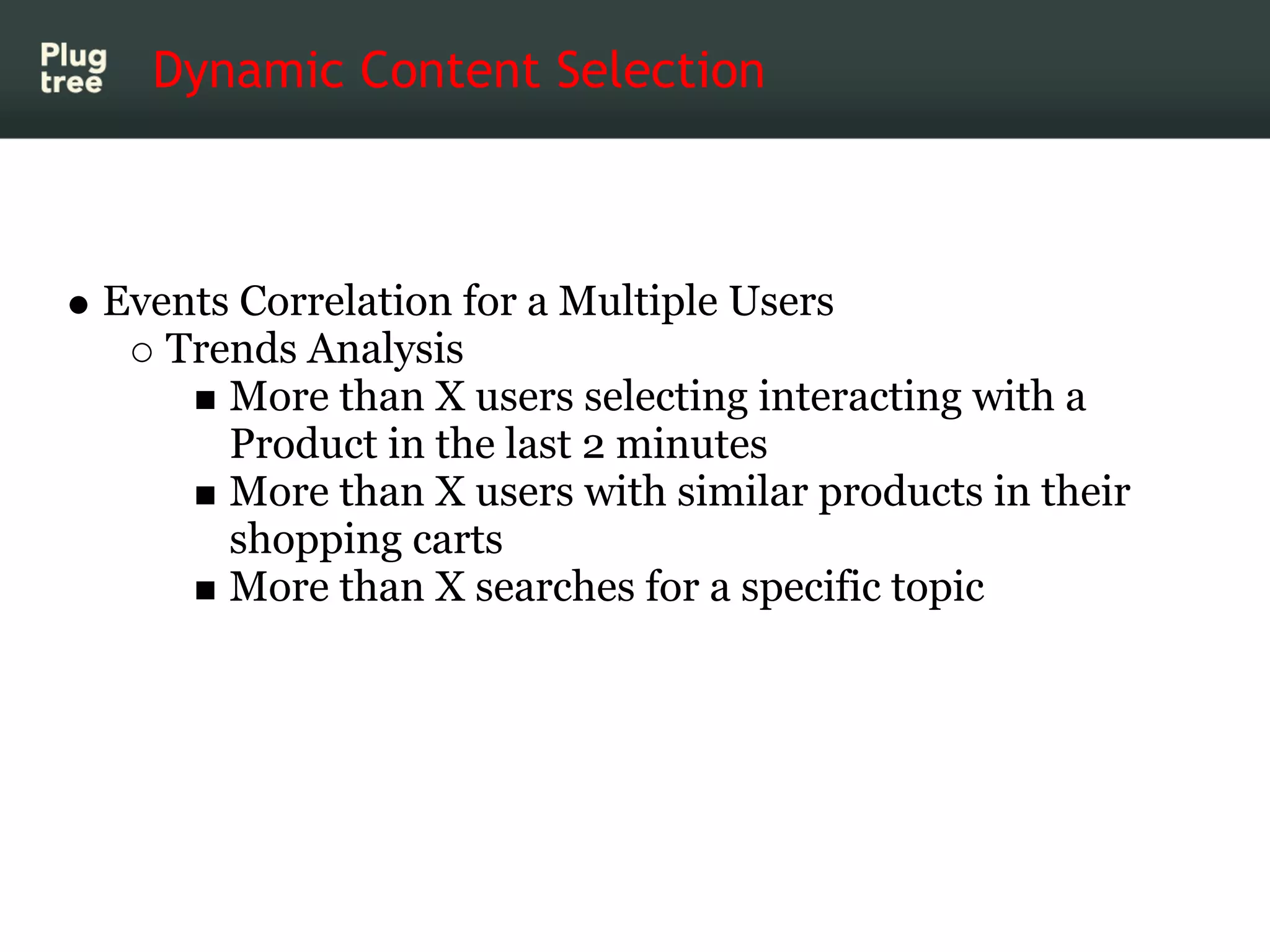 Dynamic Content Selection



Events Correlation for a Multiple Users
   Trends Analysis
      More than X users selecting interacting with a
      Product in the last 2 minutes
      More than X users with similar products in their
      shopping carts
      More than X searches for a specific topic
 