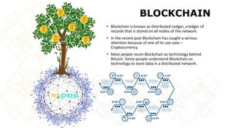 BLOCKCHAIN
• Blockchain is known as Distributed Ledger, a ledger of
records that is stored on all nodes of the network.
• In the recent past Blockchain has caught a serious
attention because of one of its use case –
Cryptocurrency.
• Most people recon Blockchain as technology behind
Bitcoin. Some people understand Blockchain as
technology to store data in a distributed network.