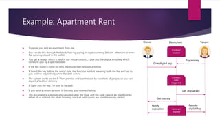 Example: Apartment Rent
 Suppose you rent an apartment from me.
 You can do this through the blockchain by paying in cryptocurrency (bitcoin, etherium) or even
fiat currency stored in the wallet.
 You get a receipt which is held in our virtual contract; I give you the digital entry key which
comes to you by a specified date.
 If the key doesn’t come on time, the blockchain releases a refund.
 If I send the key before the rental date, the function holds it releasing both the fee and key to
you and me respectively when the date arrives.
 The system works on the If-Then premise and is witnessed by hundreds of people, so you can
expect a faultless delivery.
 If I give you the key, I’m sure to be paid.
 If you send a certain amount in bitcoins, you receive the key.
 The document is automatically canceled after the time, and the code cannot be interfered by
either of us without the other knowing since all participants are simultaneously alerted.
Owner Tenant
Contract
created
Blockchain
Pay money
Contract
date
triggered
Give digital key
Get digital key
Get money
Contract
expired
Revoke
digital key
Notify
expiration
 