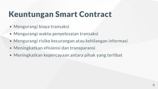 Keuntungan Smart Contract
Mengurangi biaya transaksi
Mengurangi waktu penyelesaian transaksi
Mengurangi risiko kecurangan atau kehilangan informasi
Meningkatkan efisiensi dan transparansi
Meningkatkan kepercayaan antara pihak yang terlibat
6
 