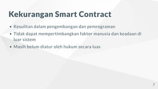 Kekurangan Smart Contract
Kesulitan dalam pengembangan dan pemrograman
Tidak dapat mempertimbangkan faktor manusia dan keadaan di
luar sistem
Masih belum diatur oleh hukum secara luas
7
 