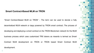 Smart Contract-Based MLM on TRON
“Smart Contract-Based MLM on TRON” - The term can be used to denote a fully
decentralized MLM network or dapp powered by TRON smart contract. The process of
developing and deploying a smart contract on the TRON Blockchain network for the MLM
business process which uses customized TRX tokens as rewards is termed as Smart
Contract MLM development on TRON or TRON based Smart Contract MLM
development.
3
 