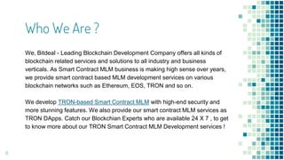 Who We Are ?
We, Bitdeal - Leading Blockchain Development Company offers all kinds of
blockchain related services and solutions to all industry and business
verticals. As Smart Contract MLM business is making high sense over years,
we provide smart contract based MLM development services on various
blockchain networks such as Ethereum, EOS, TRON and so on.
We develop TRON-based Smart Contract MLM with high-end security and
more stunning features. We also provide our smart contract MLM services as
TRON DApps. Catch our Blockchian Experts who are available 24 X 7 , to get
to know more about our TRON Smart Contract MLM Development services !
6
 
