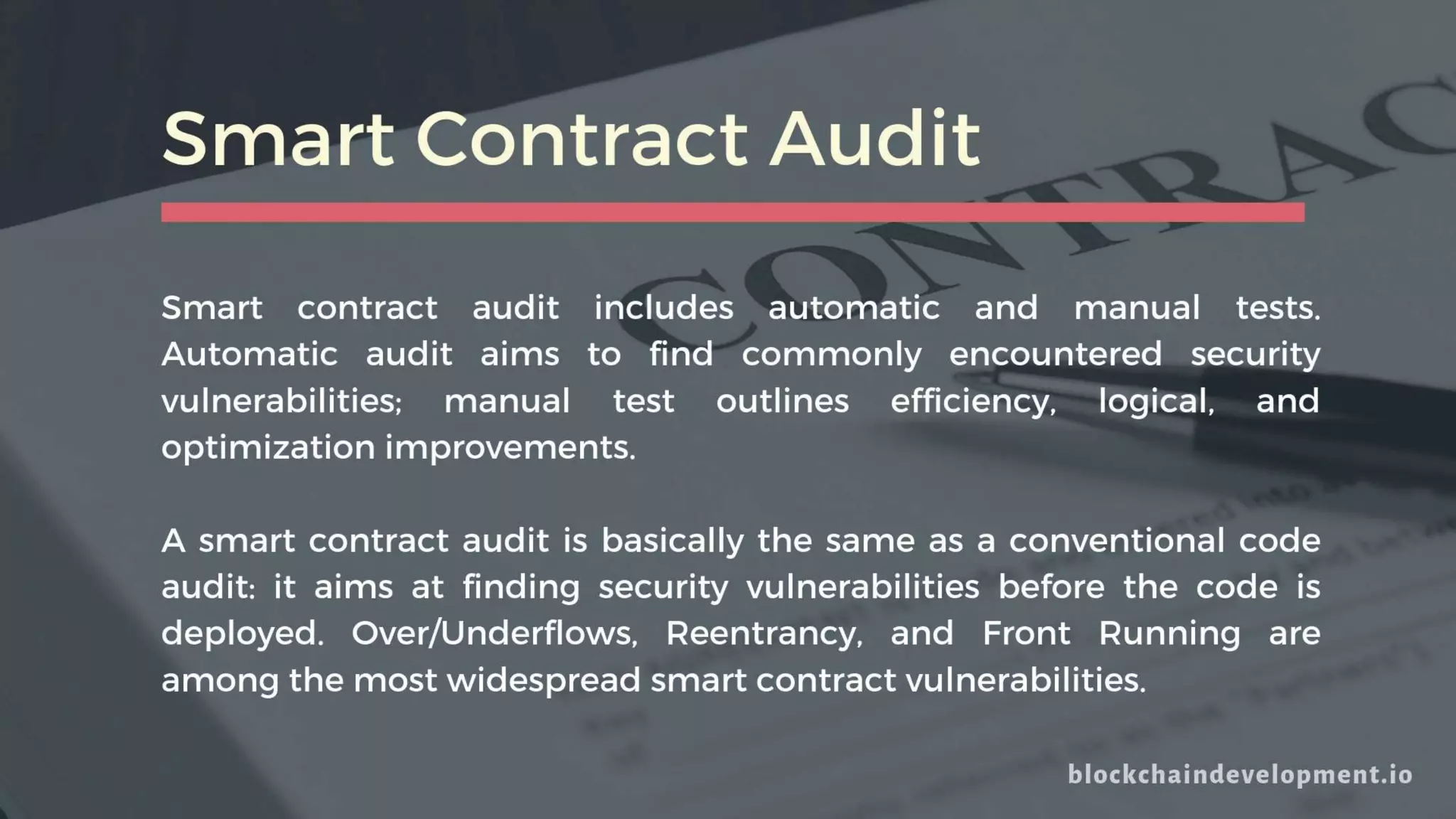 Smart Contract Audit
Smart contract audit includes automatic and manual tests.
Automatic audit aims to find commonly encountered security
vulnerabilities; manual test outlines efficiency, logical, and
optimization improvements.
A smart contract audit is basically the same as a conventional code
audit: it aims at finding security vulnerabilities before the code is
deployed. Over/Underflows, Reentrancy, and Front Running are
among the most widespread smart contract vulnerabilities.
 