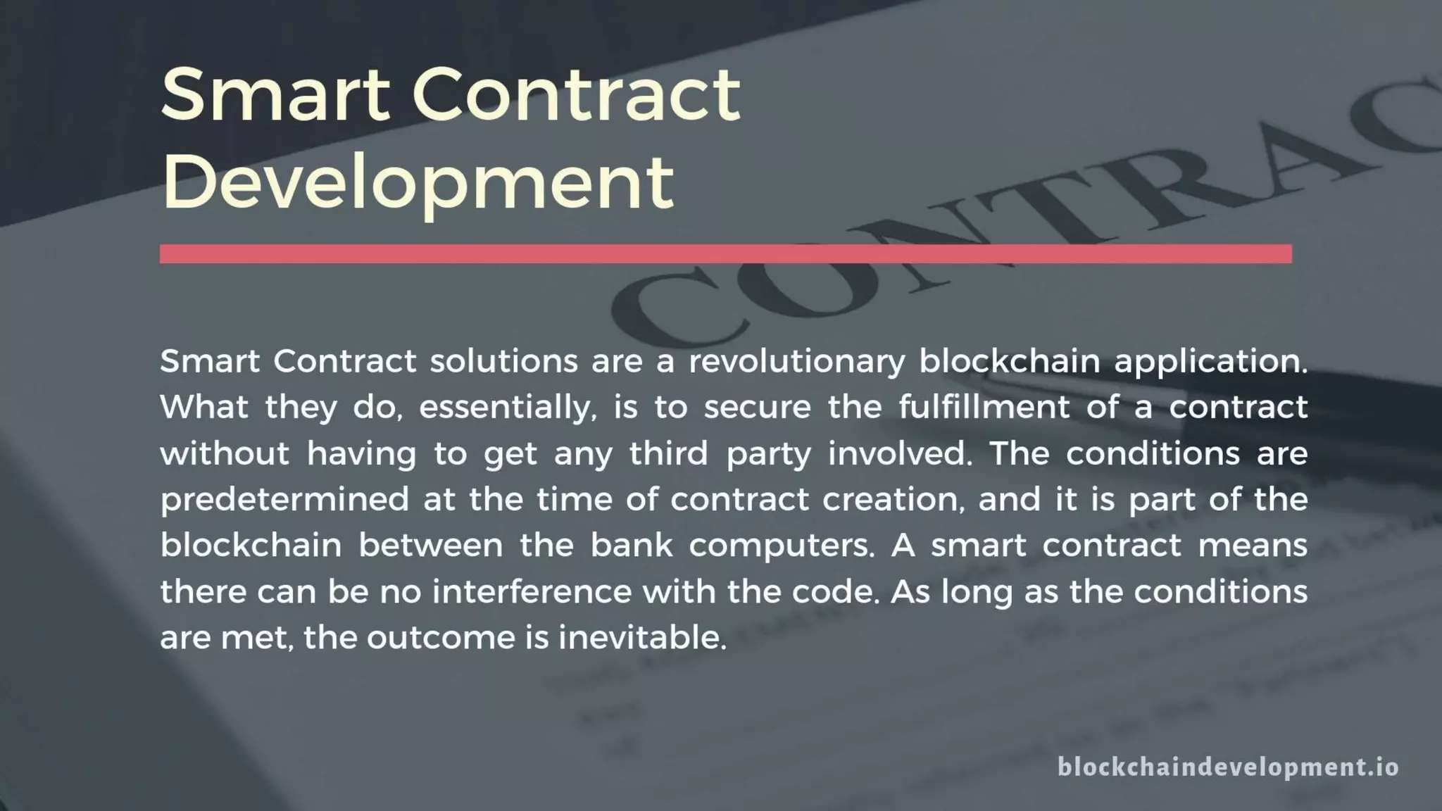 Smart Contract
Development
Smart Contract solutions are a revolutionary blockchain application.
What they do, essentially, is to secure the fulfillment of a contract
without having to get any third party involved. The conditions are
predetermined at the time of contract creation, and it is part of the
blockchain between the bank computers. A smart contract means
there can be no interference with the code. As long as the conditions
are met, the outcome is inevitable.
 