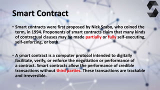 Smart Contract
• Smart contracts were first proposed by Nick Szabo, who coined the
term, in 1994. Proponents of smart cont...